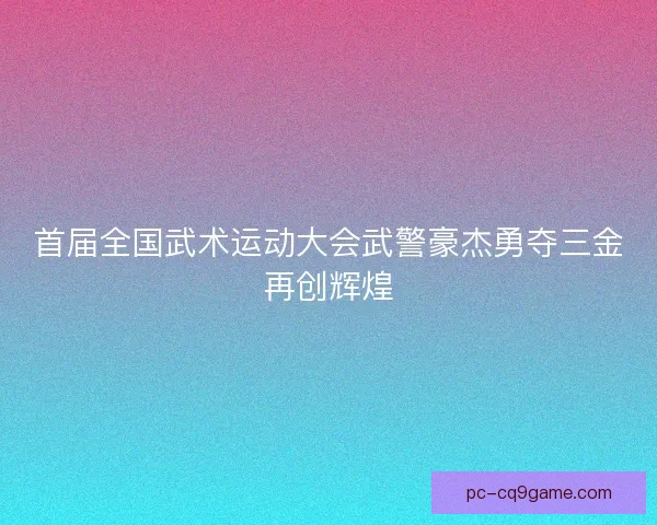 首届全国武术运动大会武警豪杰勇夺三金再创辉煌