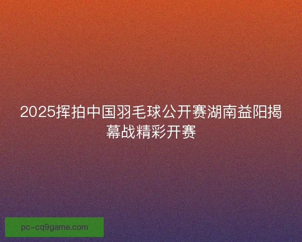 2025挥拍中国羽毛球公开赛湖南益阳揭幕战精彩开赛
