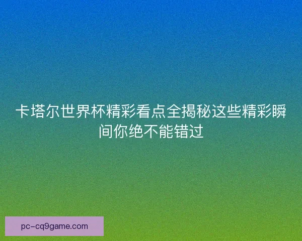 卡塔尔世界杯精彩看点全揭秘这些精彩瞬间你绝不能错过